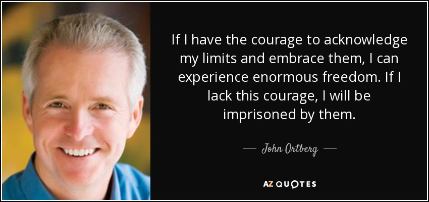 If I have the courage to acknowledge my limits and embrace them, I can experience enormous freedom. If I lack this courage, I will be imprisoned by them. - John Ortberg