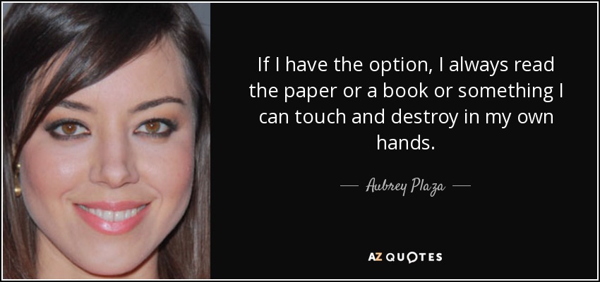 If I have the option, I always read the paper or a book or something I can touch and destroy in my own hands. - Aubrey Plaza
