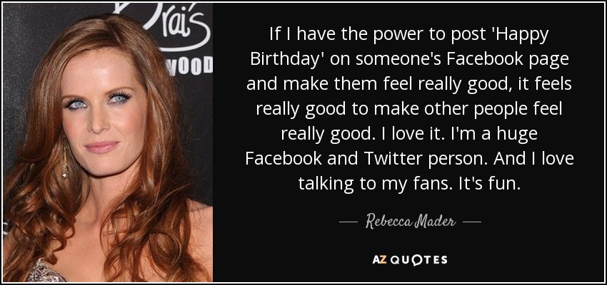 If I have the power to post 'Happy Birthday' on someone's Facebook page and make them feel really good, it feels really good to make other people feel really good. I love it. I'm a huge Facebook and Twitter person. And I love talking to my fans. It's fun. - Rebecca Mader