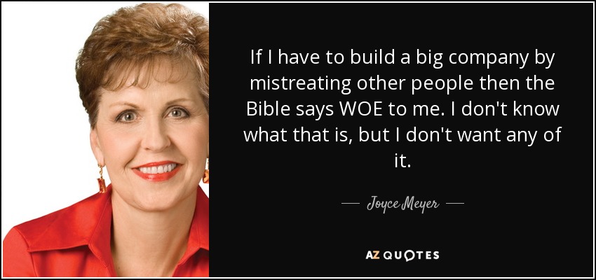 If I have to build a big company by mistreating other people then the Bible says WOE to me. I don't know what that is, but I don't want any of it. - Joyce Meyer
