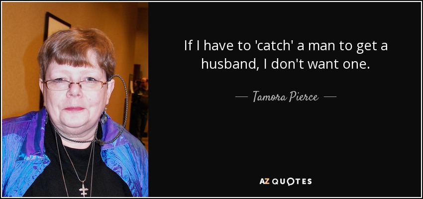 If I have to 'catch' a man to get a husband, I don't want one. - Tamora Pierce