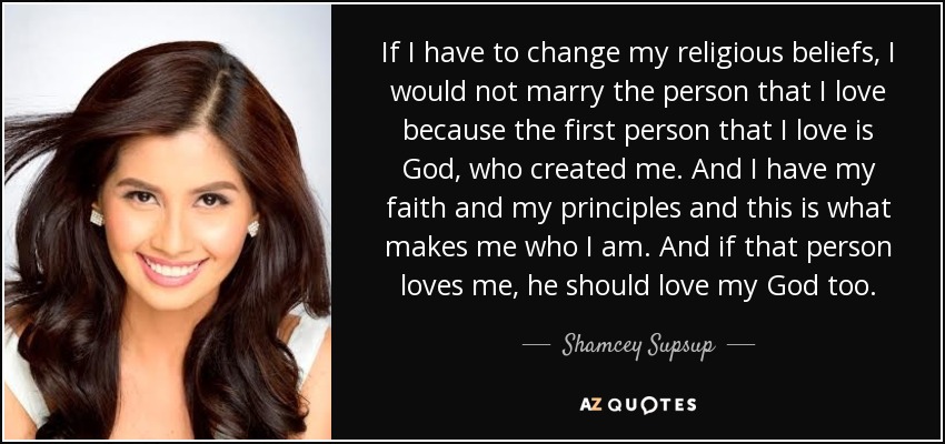 If I have to change my religious beliefs, I would not marry the person that I love because the first person that I love is God, who created me. And I have my faith and my principles and this is what makes me who I am. And if that person loves me, he should love my God too. - Shamcey Supsup