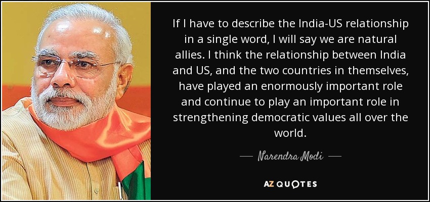 If I have to describe the India-US relationship in a single word, I will say we are natural allies. I think the relationship between India and US, and the two countries in themselves, have played an enormously important role and continue to play an important role in strengthening democratic values all over the world. - Narendra Modi