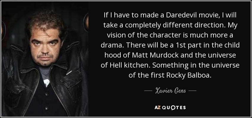 If I have to made a Daredevil movie, I will take a completely different direction. My vision of the character is much more a drama. There will be a 1st part in the child hood of Matt Murdock and the universe of Hell kitchen. Something in the universe of the first Rocky Balboa. - Xavier Gens
