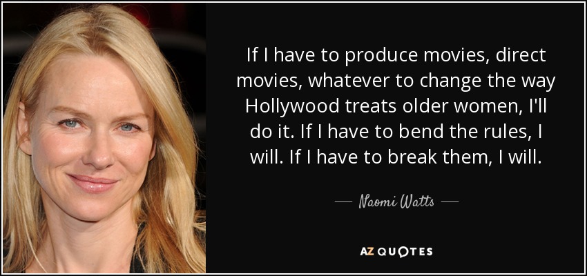 If I have to produce movies, direct movies, whatever to change the way Hollywood treats older women, I'll do it. If I have to bend the rules, I will. If I have to break them, I will. - Naomi Watts