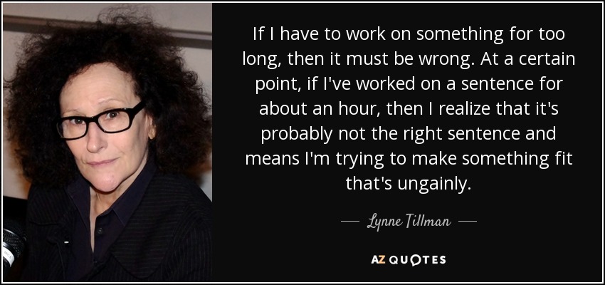 If I have to work on something for too long, then it must be wrong. At a certain point, if I've worked on a sentence for about an hour, then I realize that it's probably not the right sentence and means I'm trying to make something fit that's ungainly. - Lynne Tillman