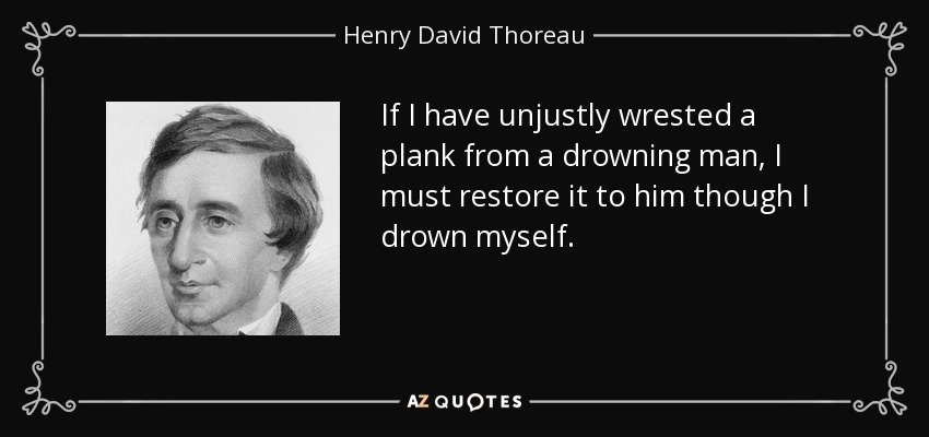 If I have unjustly wrested a plank from a drowning man, I must restore it to him though I drown myself. - Henry David Thoreau