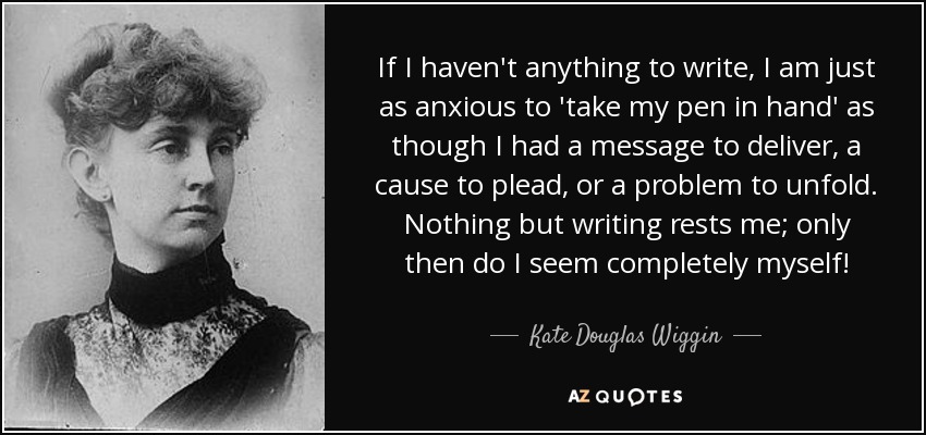 If I haven't anything to write, I am just as anxious to 'take my pen in hand' as though I had a message to deliver, a cause to plead, or a problem to unfold. Nothing but writing rests me; only then do I seem completely myself! - Kate Douglas Wiggin