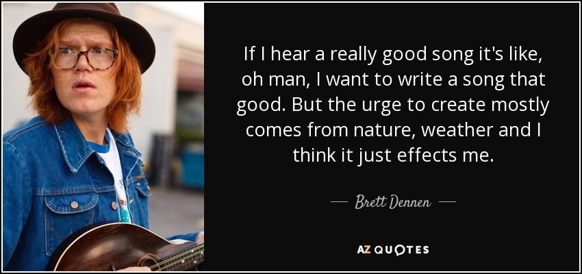 If I hear a really good song it's like, oh man, I want to write a song that good. But the urge to create mostly comes from nature, weather and I think it just effects me. - Brett Dennen