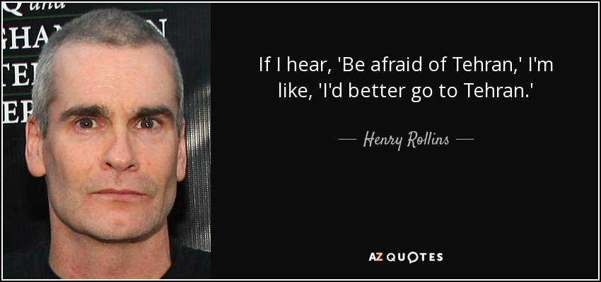 If I hear, 'Be afraid of Tehran,' I'm like, 'I'd better go to Tehran.' - Henry Rollins