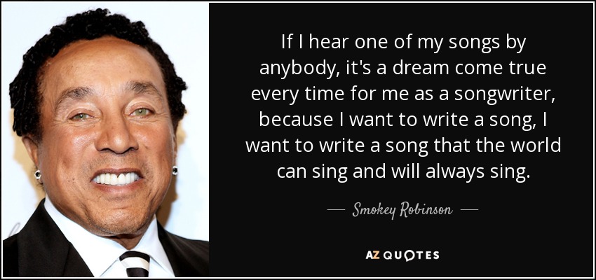 If I hear one of my songs by anybody, it's a dream come true every time for me as a songwriter, because I want to write a song, I want to write a song that the world can sing and will always sing. - Smokey Robinson