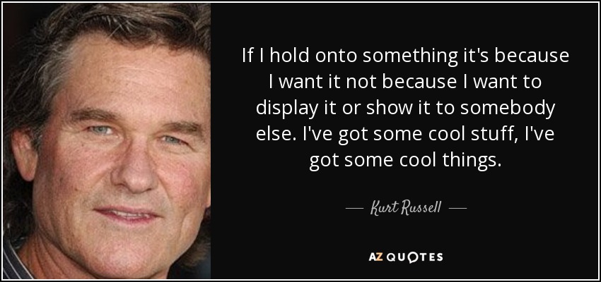 If I hold onto something it's because I want it not because I want to display it or show it to somebody else. I've got some cool stuff, I've got some cool things. - Kurt Russell