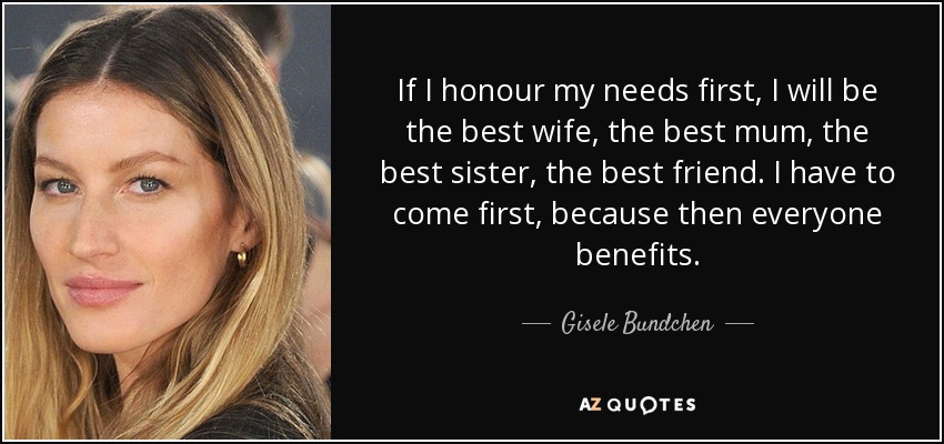 If I honour my needs first, I will be the best wife, the best mum, the best sister, the best friend. I have to come first, because then everyone benefits. - Gisele Bundchen