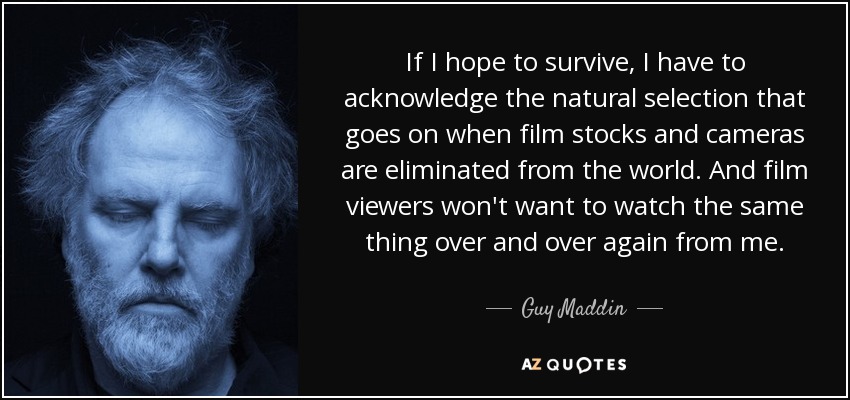 If I hope to survive, I have to acknowledge the natural selection that goes on when film stocks and cameras are eliminated from the world. And film viewers won't want to watch the same thing over and over again from me. - Guy Maddin