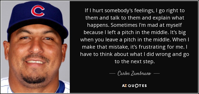 If I hurt somebody's feelings, I go right to them and talk to them and explain what happens. Sometimes I'm mad at myself because I left a pitch in the middle. It's big when you leave a pitch in the middle. When I make that mistake, it's frustrating for me. I have to think about what I did wrong and go to the next step. - Carlos Zambrano