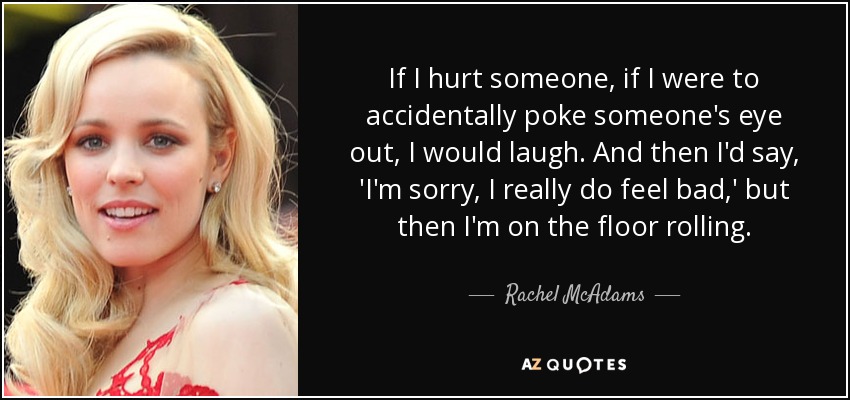 If I hurt someone, if I were to accidentally poke someone's eye out, I would laugh. And then I'd say, 'I'm sorry, I really do feel bad,' but then I'm on the floor rolling. - Rachel McAdams