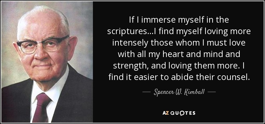 If I immerse myself in the scriptures...I find myself loving more intensely those whom I must love with all my heart and mind and strength, and loving them more. I find it easier to abide their counsel. - Spencer W. Kimball