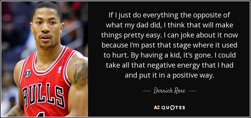 If I just do everything the opposite of what my dad did, I think that will make things pretty easy. I can joke about it now because I'm past that stage where it used to hurt. By having a kid, it's gone. I could take all that negative energy that I had and put it in a positive way. - Derrick Rose