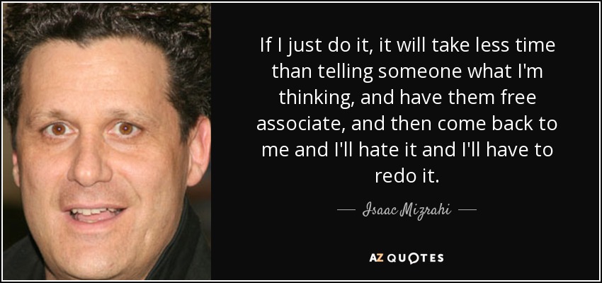 If I just do it, it will take less time than telling someone what I'm thinking, and have them free associate, and then come back to me and I'll hate it and I'll have to redo it. - Isaac Mizrahi