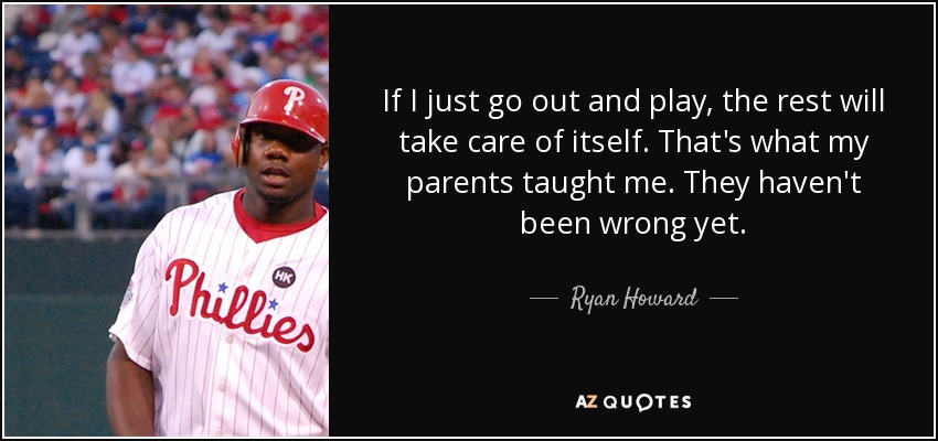 If I just go out and play, the rest will take care of itself. That's what my parents taught me. They haven't been wrong yet. - Ryan Howard