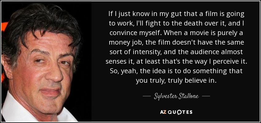 If I just know in my gut that a film is going to work, I'll fight to the death over it, and I convince myself. When a movie is purely a money job, the film doesn't have the same sort of intensity, and the audience almost senses it, at least that's the way I perceive it. So, yeah, the idea is to do something that you truly, truly believe in. - Sylvester Stallone