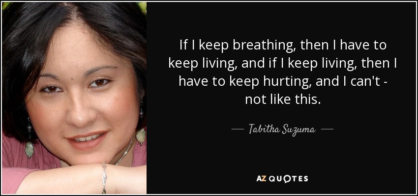 If I keep breathing, then I have to keep living, and if I keep living, then I have to keep hurting, and I can't - not like this. - Tabitha Suzuma