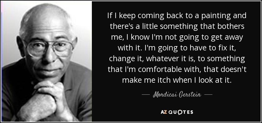 If I keep coming back to a painting and there's a little something that bothers me, I know I'm not going to get away with it. I'm going to have to fix it, change it, whatever it is, to something that I'm comfortable with, that doesn't make me itch when I look at it. - Mordicai Gerstein