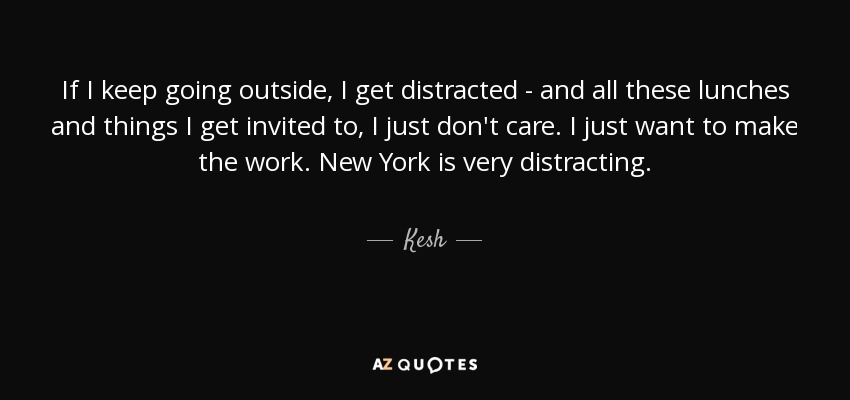 If I keep going outside, I get distracted - and all these lunches and things I get invited to, I just don't care. I just want to make the work. New York is very distracting. - Kesh