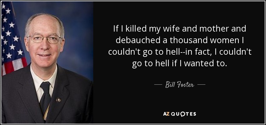 If I killed my wife and mother and debauched a thousand women I couldn't go to hell--in fact, I couldn't go to hell if I wanted to. - Bill Foster