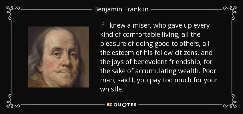 If I knew a miser, who gave up every kind of comfortable living, all the pleasure of doing good to others, all the esteem of his fellow-citizens, and the joys of benevolent friendship, for the sake of accumulating wealth. Poor man, said I, you pay too much for your whistle. - Benjamin Franklin
