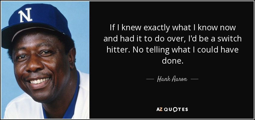 If I knew exactly what I know now and had it to do over, I'd be a switch hitter. No telling what I could have done. - Hank Aaron