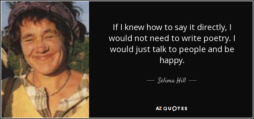 If I knew how to say it directly, I would not need to write poetry. I would just talk to people and be happy. - Selima Hill