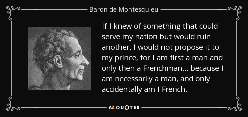 If I knew of something that could serve my nation but would ruin another, I would not propose it to my prince, for I am first a man and only then a Frenchman... because I am necessarily a man, and only accidentally am I French. - Baron de Montesquieu