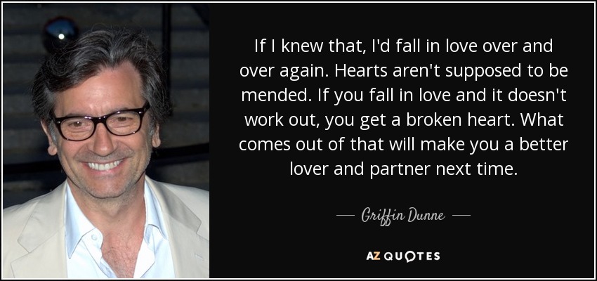 If I knew that, I'd fall in love over and over again. Hearts aren't supposed to be mended. If you fall in love and it doesn't work out, you get a broken heart. What comes out of that will make you a better lover and partner next time. - Griffin Dunne