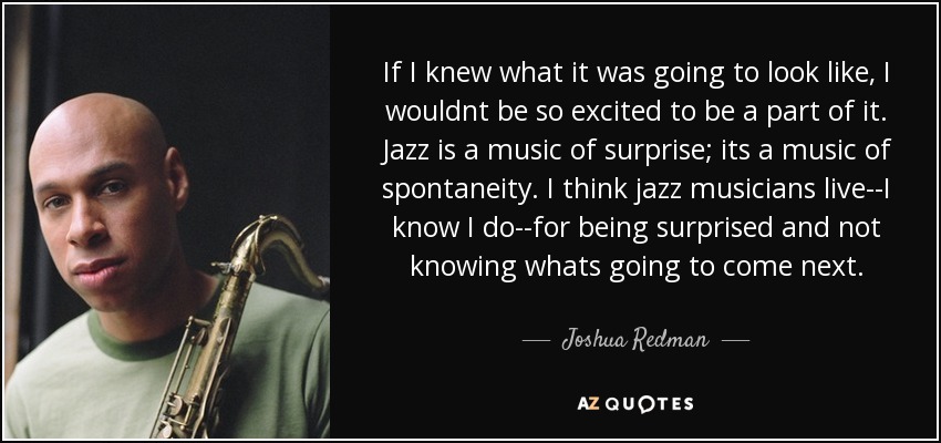 If I knew what it was going to look like, I wouldnt be so excited to be a part of it. Jazz is a music of surprise; its a music of spontaneity. I think jazz musicians live--I know I do--for being surprised and not knowing whats going to come next. - Joshua Redman