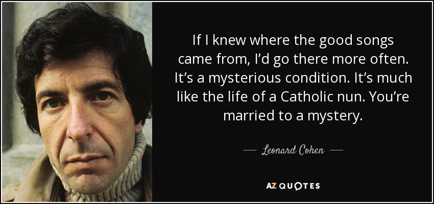 If I knew where the good songs came from, I’d go there more often. It’s a mysterious condition. It’s much like the life of a Catholic nun. You’re married to a mystery. - Leonard Cohen