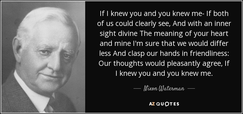 If I knew you and you knew me- If both of us could clearly see, And with an inner sight divine The meaning of your heart and mine I'm sure that we would differ less And clasp our hands in friendliness: Our thoughts would pleasantly agree, If I knew you and you knew me. - Nixon Waterman