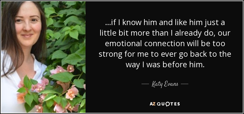 ...if I know him and like him just a little bit more than I already do, our emotional connection will be too strong for me to ever go back to the way I was before him. - Katy Evans