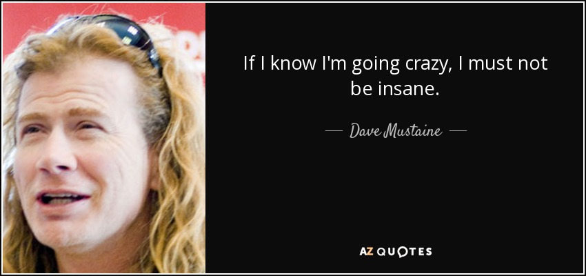 If I know I'm going crazy, I must not be insane. - Dave Mustaine