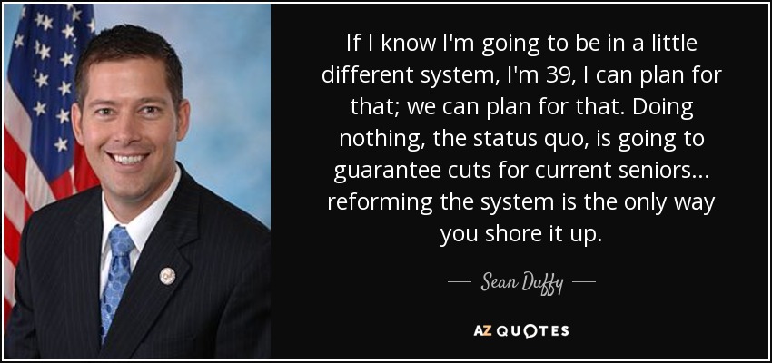 If I know I'm going to be in a little different system, I'm 39, I can plan for that; we can plan for that. Doing nothing, the status quo, is going to guarantee cuts for current seniors... reforming the system is the only way you shore it up. - Sean Duffy