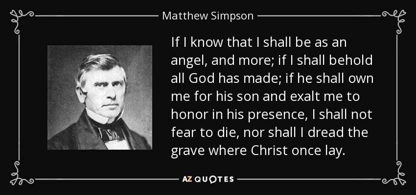If I know that I shall be as an angel, and more; if I shall behold all God has made; if he shall own me for his son and exalt me to honor in his presence, I shall not fear to die, nor shall I dread the grave where Christ once lay. - Matthew Simpson