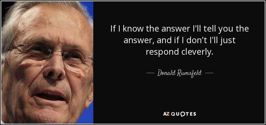 If I know the answer I'll tell you the answer, and if I don't I'll just respond cleverly. - Donald Rumsfeld