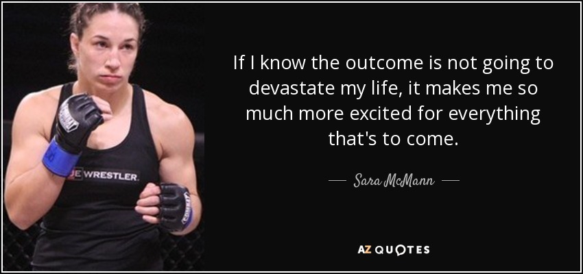 If I know the outcome is not going to devastate my life, it makes me so much more excited for everything that's to come. - Sara McMann