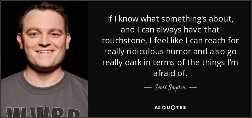 If I know what something's about, and I can always have that touchstone, I feel like I can reach for really ridiculous humor and also go really dark in terms of the things I'm afraid of. - Scott Snyder