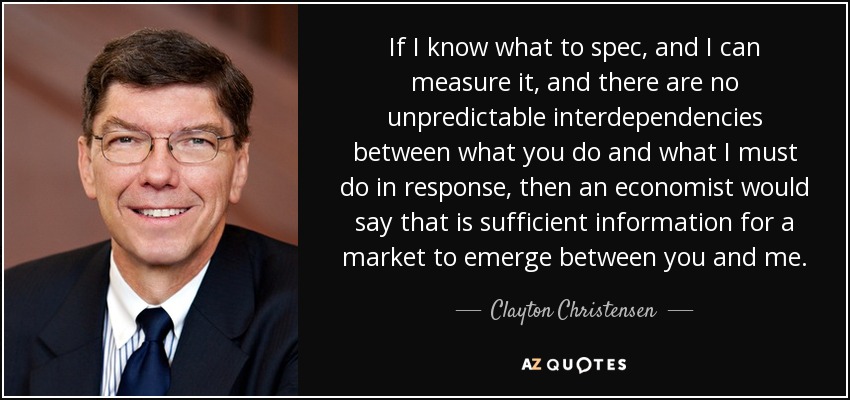 If I know what to spec, and I can measure it, and there are no unpredictable interdependencies between what you do and what I must do in response, then an economist would say that is sufficient information for a market to emerge between you and me. - Clayton Christensen