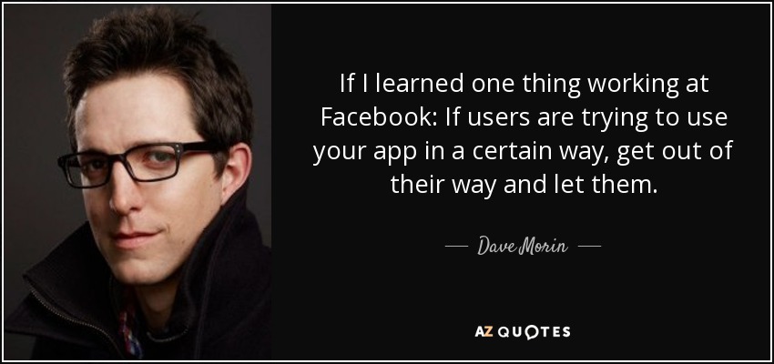 If I learned one thing working at Facebook: If users are trying to use your app in a certain way, get out of their way and let them. - Dave Morin