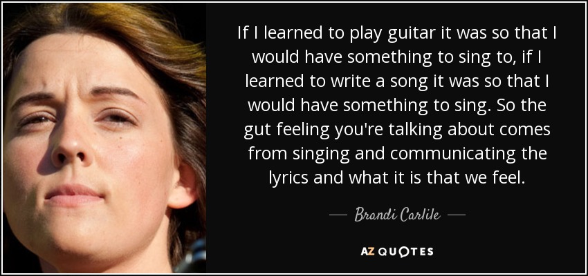 If I learned to play guitar it was so that I would have something to sing to, if I learned to write a song it was so that I would have something to sing. So the gut feeling you're talking about comes from singing and communicating the lyrics and what it is that we feel. - Brandi Carlile