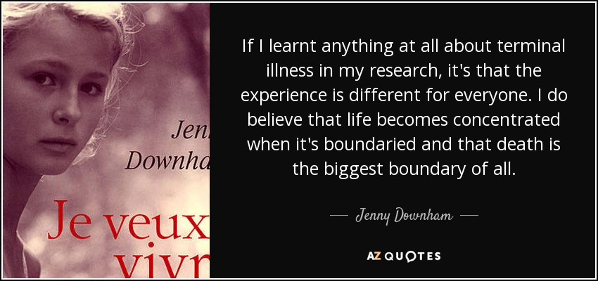 If I learnt anything at all about terminal illness in my research, it's that the experience is different for everyone. I do believe that life becomes concentrated when it's boundaried and that death is the biggest boundary of all. - Jenny Downham