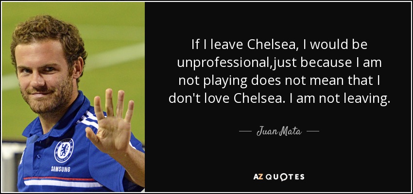 If I leave Chelsea, I would be unprofessional ,just because I am not playing does not mean that I don't love Chelsea. I am not leaving. - Juan Mata