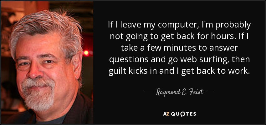 If I leave my computer, I'm probably not going to get back for hours. If I take a few minutes to answer questions and go web surfing, then guilt kicks in and I get back to work. - Raymond E. Feist